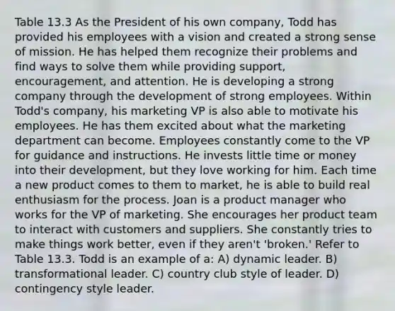 Table 13.3 As the President of his own company, Todd has provided his employees with a vision and created a strong sense of mission. He has helped them recognize their problems and find ways to solve them while providing support, encouragement, and attention. He is developing a strong company through the development of strong employees. Within Todd's company, his marketing VP is also able to motivate his employees. He has them excited about what the marketing department can become. Employees constantly come to the VP for guidance and instructions. He invests little time or money into their development, but they love working for him. Each time a new product comes to them to market, he is able to build real enthusiasm for the process. Joan is a product manager who works for the VP of marketing. She encourages her product team to interact with customers and suppliers. She constantly tries to make things work better, even if they aren't 'broken.' Refer to Table 13.3. Todd is an example of a: A) dynamic leader. B) transformational leader. C) country club style of leader. D) contingency style leader.