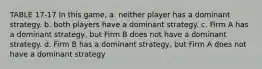 TABLE 17-17 In this game, a. neither player has a dominant strategy. b. both players have a dominant strategy. c. Firm A has a dominant strategy, but Firm B does not have a dominant strategy. d. Firm B has a dominant strategy, but Firm A does not have a dominant strategy