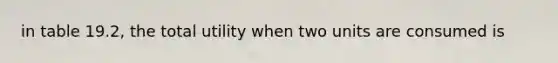 in table 19.2, the total utility when two units are consumed is