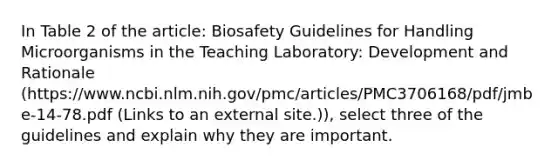 In Table 2 of the article: Biosafety Guidelines for Handling Microorganisms in the Teaching Laboratory: Development and Rationale (https://www.ncbi.nlm.nih.gov/pmc/articles/PMC3706168/pdf/jmbe-14-78.pdf (Links to an external site.)), select three of the guidelines and explain why they are important.