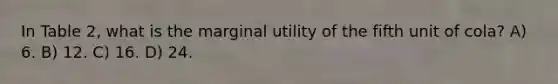 In Table 2, what is the marginal utility of the fifth unit of cola? A) 6. B) 12. C) 16. D) 24.