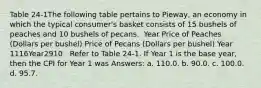 Table 24-1The following table pertains to Pieway, an economy in which the typical consumer's basket consists of 15 bushels of peaches and 10 bushels of pecans. ​ Year Price of Peaches (Dollars per bushel) Price of Pecans (Dollars per bushel) Year 1116Year2910 ​ ​ Refer to Table 24-1. If Year 1 is the base year, then the CPI for Year 1 was Answers: a. 110.0. b. 90.0. c. 100.0. d. 95.7.