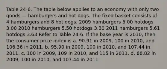 Table 24-6. The table below applies to an economy with only two goods — hamburgers and hot dogs. The fixed basket consists of 4 hamburgers and 8 hot dogs. 2009 hamburgers 5.00 hotdogs 3.00 2010 hamburgers 5.50 hotdogs 3.30 2011 hamburgers 5.61 hotdogs 3.63 Refer to Table 24-6. If the base year is 2010, then the consumer price index is a. 90.91 in 2009, 100 in 2010, and 106.36 in 2011. b. 95.90 in 2009, 100 in 2010, and 107.44 in 2011. c. 100 in 2009, 109 in 2010, and 115 in 2011. d. 88.82 in 2009, 100 in 2010, and 107.44 in 2011