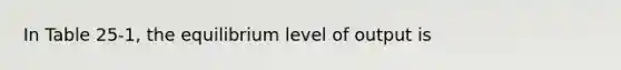 In Table 25-1, the equilibrium level of output is