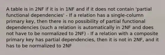 A table is in 2NF if it is in 1NF and if it does not contain 'partial functional dependencies' - If a relation has a single-column primary key, then there is no possibility of partial functional dependencies (such a relation is automatically in 2NF and does not have to be normalized to 2NF) - If a relation with a composite primary key has partial dependencies, then it is not in 2NF, and it has to be normalized to 2NF