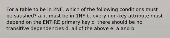 For a table to be in 2NF, which of the following conditions must be satisfied? a. it must be in 1NF b. every non-key attribute must depend on the ENTIRE primary key c. there should be no transitive dependencies d. all of the above e. a and b