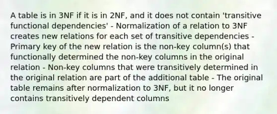 A table is in 3NF if it is in 2NF, and it does not contain 'transitive functional dependencies' - Normalization of a relation to 3NF creates new relations for each set of transitive dependencies - Primary key of the new relation is the non-key column(s) that functionally determined the non-key columns in the original relation - Non-key columns that were transitively determined in the original relation are part of the additional table - The original table remains after normalization to 3NF, but it no longer contains transitively dependent columns