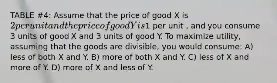 TABLE #4: Assume that the price of good X is 2 per unit and the price of good Y is1 per unit , and you consume 3 units of good X and 3 units of good Y. To maximize utility, assuming that the goods are divisible, you would consume: A) less of both X and Y. B) more of both X and Y. C) less of X and more of Y. D) more of X and less of Y.