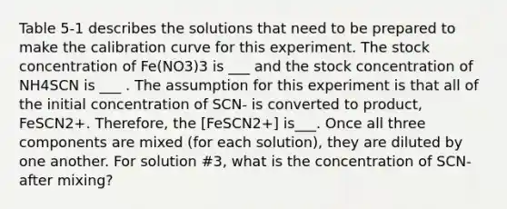 Table 5-1 describes the solutions that need to be prepared to make the calibration curve for this experiment. The stock concentration of Fe(NO3)3 is ___ and the stock concentration of NH4SCN is ___ . The assumption for this experiment is that all of the initial concentration of SCN- is converted to product, FeSCN2+. Therefore, the [FeSCN2+] is___. Once all three components are mixed (for each solution), they are diluted by one another. For solution #3, what is the concentration of SCN- after mixing?