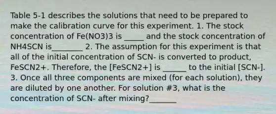 Table 5-1 describes the solutions that need to be prepared to make the calibration curve for this experiment. 1. The stock concentration of Fe(NO3)3 is _____ and the stock concentration of NH4SCN is________ 2. The assumption for this experiment is that all of the initial concentration of SCN- is converted to product, FeSCN2+. Therefore, the [FeSCN2+] is ______ to the initial [SCN-]. 3. Once all three components are mixed (for each solution), they are diluted by one another. For solution #3, what is the concentration of SCN- after mixing?_______