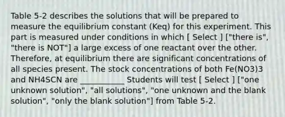 Table 5-2 describes the solutions that will be prepared to measure the equilibrium constant (Keq) for this experiment. This part is measured under conditions in which [ Select ] ["there is", "there is NOT"] a large excess of one reactant over the other. Therefore, at equilibrium there are significant concentrations of all species present. The stock concentrations of both Fe(NO3)3 and NH4SCN are ___________ Students will test [ Select ] ["one unknown solution", "all solutions", "one unknown and the blank solution", "only the blank solution"] from Table 5-2.