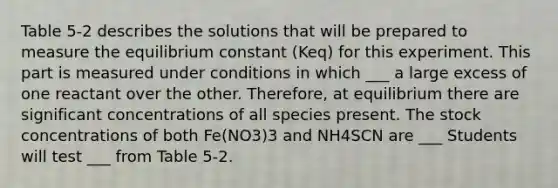 Table 5-2 describes the solutions that will be prepared to measure the equilibrium constant (Keq) for this experiment. This part is measured under conditions in which ___ a large excess of one reactant over the other. Therefore, at equilibrium there are significant concentrations of all species present. The stock concentrations of both Fe(NO3)3 and NH4SCN are ___ Students will test ___ from Table 5-2.