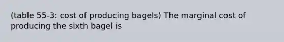 (table 55-3: cost of producing bagels) The marginal cost of producing the sixth bagel is