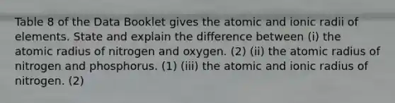 Table 8 of the Data Booklet gives the atomic and ionic radii of elements. State and explain the difference between (i) the atomic radius of nitrogen and oxygen. (2) (ii) the atomic radius of nitrogen and phosphorus. (1) (iii) the atomic and ionic radius of nitrogen. (2)