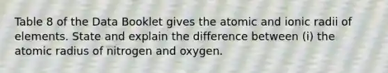 Table 8 of the Data Booklet gives the atomic and ionic radii of elements. State and explain the difference between (i) the atomic radius of nitrogen and oxygen.