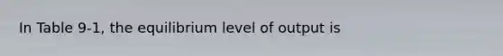 In Table 9-1, the equilibrium level of output is