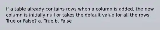 If a table already contains rows when a column is added, the new column is initially null or takes the default value for all the rows. True or False? a. True b. False