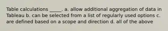 Table calculations _____. a. allow additional aggregation of data in Tableau b. can be selected from a list of regularly used options c. are defined based on a scope and direction d. all of the above