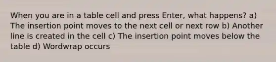 When you are in a table cell and press Enter, what happens? a) The insertion point moves to the next cell or next row b) Another line is created in the cell c) The insertion point moves below the table d) Wordwrap occurs