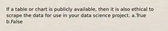 If a table or chart is publicly available, then it is also ethical to scrape the data for use in your data science project. a.True b.False