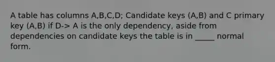 A table has columns A,B,C,D; Candidate keys (A,B) and C primary key (A,B) if D-> A is the only dependency, aside from dependencies on candidate keys the table is in _____ normal form.