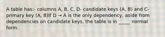 A table has:- columns A, B, C, D- candidate keys (A, B) and C- primary key (A, B)If D → A is the only dependency, aside from dependencies on candidate keys, the table is in _____ normal form.