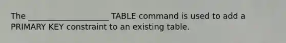 The ____________________ TABLE command is used to add a PRIMARY KEY constraint to an existing table.​