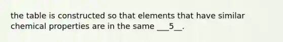 the table is constructed so that elements that have similar chemical properties are in the same ___5__.