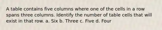 A table contains five columns where one of the cells in a row spans three columns. Identify the number of table cells that will exist in that row. a. Six b. Three c. Five d. Four