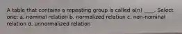 A table that contains a repeating group is called a(n) ____. Select one: a. ​nominal relation b. ​normalized relation c. ​non-nominal relation d. ​unnormalized relation