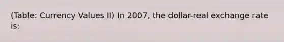 (Table: Currency Values II) In 2007, the dollar-real exchange rate is: