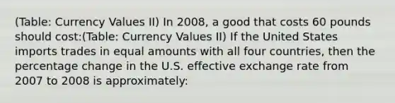 (Table: Currency Values II) In 2008, a good that costs 60 pounds should cost:(Table: Currency Values II) If the United States imports trades in equal amounts with all four countries, then the percentage change in the U.S. effective exchange rate from 2007 to 2008 is approximately: