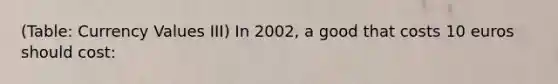 (Table: Currency Values III) In 2002, a good that costs 10 euros should cost: