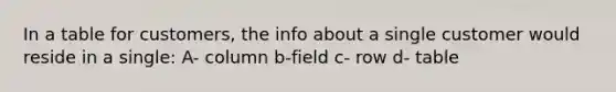 In a table for customers, the info about a single customer would reside in a single: A- column b-field c- row d- table