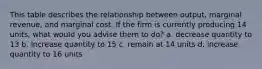 This table describes the relationship between output, marginal revenue, and marginal cost. If the firm is currently producing 14 units, what would you advise them to do? a. decrease quantity to 13 b. increase quantity to 15 c. remain at 14 units d. increase quantity to 16 units