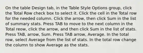 On the table Design tab, in the Table Style Options group, click the Total Row check box to select it. Click the cell in the Total row for the needed column. Click the arrow, then click Sum in the list of summary stats. Press TAB to move to the next column in the Total reow, click the arrow, and then click Sum in the list of stats. Press TAB, arrow, Sum. Press TAB arrow, Average. In the total row, select Average from the list of stats. In the total row change the column to show Average as the stats.