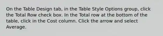 On the Table Design tab, in the Table Style Options group, click the Total Row check box. In the Total row at the bottom of the table, click in the Cost column. Click the arrow and select Average.