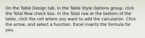 On the Table Design tab, in the Table Style Options group, click the Total Row check box. In the Total row at the bottom of the table, click the cell where you want to add the calculation. Click the arrow, and select a function. Excel inserts the formula for you.