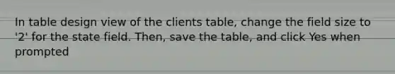 In table design view of the clients table, change the field size to '2' for the state field. Then, save the table, and click Yes when prompted