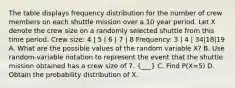 The table displays frequency distribution for the number of crew members on each shuttle mission over a 10 year period. Let X denote the crew size on a randomly selected shuttle from this time period. Crew size: 4 | 5 | 6 | 7 | 8 Frequency: 3 | 4 | 34|18|19 A. What are the possible values of the random variable X? B. Use random-variable notation to represent the event that the shuttle mission obtained has a crew size of 7. (___) C. Find P(X=5) D. Obtain the probability distribution of X.