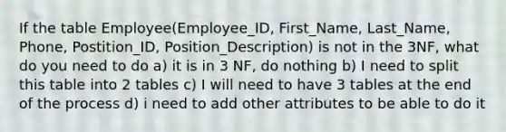 If the table Employee(Employee_ID, First_Name, Last_Name, Phone, Postition_ID, Position_Description) is not in the 3NF, what do you need to do a) it is in 3 NF, do nothing b) I need to split this table into 2 tables c) I will need to have 3 tables at the end of the process d) i need to add other attributes to be able to do it