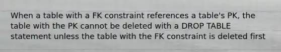 When a table with a FK constraint references a table's PK, the table with the PK cannot be deleted with a DROP TABLE statement unless the table with the FK constraint is deleted first