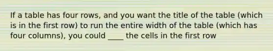 If a table has four rows, and you want the title of the table (which is in the first row) to run the entire width of the table (which has four columns), you could ____ the cells in the first row