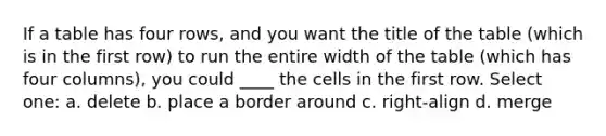 If a table has four rows, and you want the title of the table (which is in the first row) to run the entire width of the table (which has four columns), you could ____ the cells in the first row. Select one: a. delete b. place a border around c. right-align d. merge