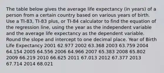 The table below gives the average life expectancy (in years) of a person from a certain country based on various years of birth. Use a TI-83, TI-83 plus, or TI-84 calculator to find the equation of the regression line, using the year as the independent variable and the average life expectancy as the dependent variable. Round the slope and intercept to one decimal place. Year of Birth Life Expectancy 2001 62.977 2002 63.368 2003 63.759 2004 64.154 2005 64.556 2006 64.966 2007 65.383 2008 65.802 2009 66.219 2010 66.625 2011 67.013 2012 67.377 2013 67.714 2014 68.021