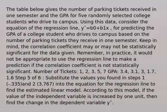 The table below gives the number of parking tickets received in one semester and the GPA for five randomly selected college students who drive to campus. Using this data, consider the equation of the regression line, yˆ=b0+b1x , for predicting the GPA of a college student who drives to campus based on the number of parking tickets they receive in one semester. Keep in mind, the correlation coefficient may or may not be statistically significant for the data given. Remember, in practice, it would not be appropriate to use the regression line to make a prediction if the correlation coefficient is not statistically significant. Number of Tickets: 1, 2, 3, 5, 7 GPA: 3.4, 3.1, 3, 1.7, 1.6 Step 5 of 6 : Substitute the values you found in steps 1 (-.335)and 2 (3.767) into the equation for the regression line to find the estimated linear model. According to this model, if the value of the independent variable is increased by one unit, then find the change in the dependent variable yˆ.