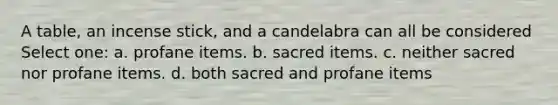 A table, an incense stick, and a candelabra can all be considered Select one: a. profane items. b. sacred items. c. neither sacred nor profane items. d. both sacred and profane items