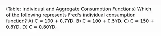 (Table: Individual and Aggregate Consumption Functions) Which of the following represents Fred's individual consumption function? A) C = 100 + 0.7YD. B) C = 100 + 0.5YD. C) C = 150 + 0.8YD. D) C = 0.80YD.