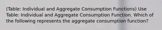 (Table: Individual and Aggregate Consumption Functions) Use Table: Individual and Aggregate Consumption Function. Which of the following represents the aggregate consumption function?