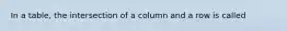 In a table, the intersection of a column and a row is called